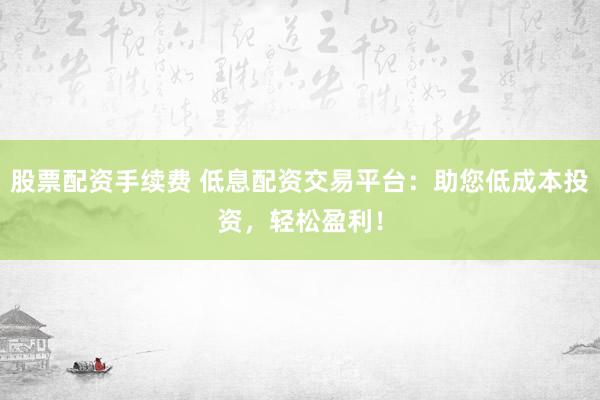 股票配资手续费 低息配资交易平台：助您低成本投资，轻松盈利！