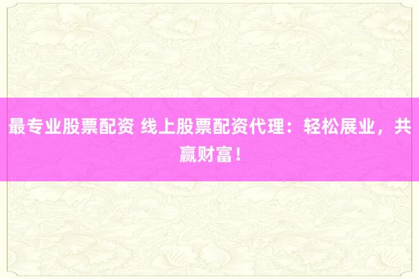 最专业股票配资 线上股票配资代理：轻松展业，共赢财富！