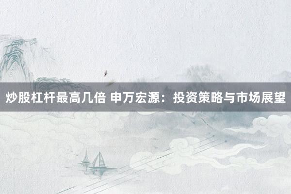 炒股杠杆最高几倍 申万宏源：投资策略与市场展望