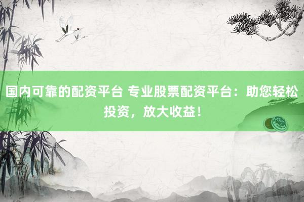 国内可靠的配资平台 专业股票配资平台：助您轻松投资，放大收益！