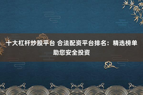十大杠杆炒股平台 合法配资平台排名：精选榜单助您安全投资