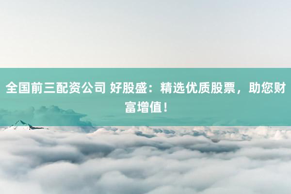 全国前三配资公司 好股盛：精选优质股票，助您财富增值！