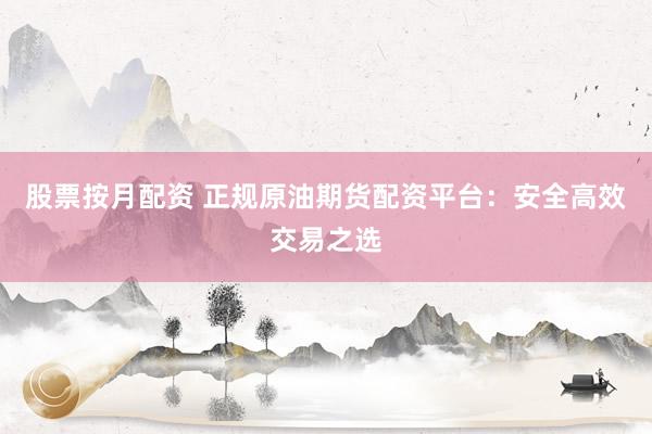 股票按月配资 正规原油期货配资平台：安全高效交易之选