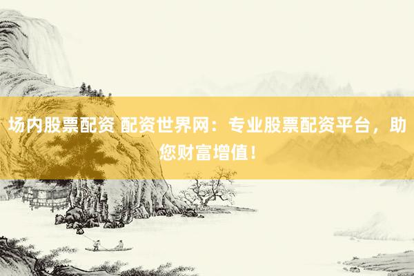 场内股票配资 配资世界网：专业股票配资平台，助您财富增值！