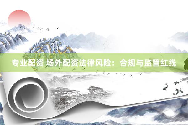 专业配资 场外配资法律风险：合规与监管红线