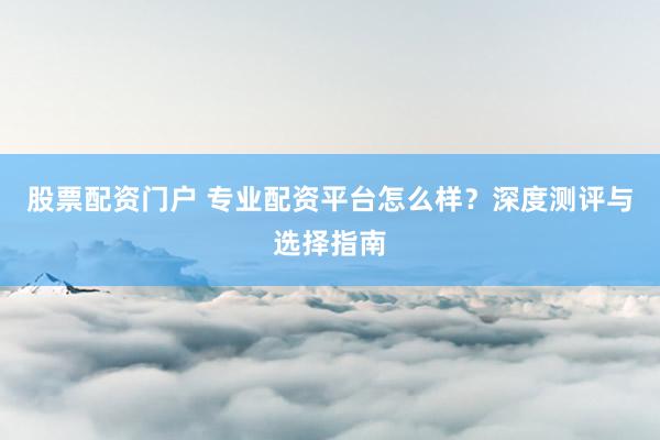 股票配资门户 专业配资平台怎么样？深度测评与选择指南