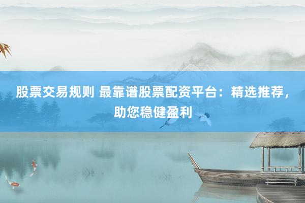 股票交易规则 最靠谱股票配资平台：精选推荐，助您稳健盈利