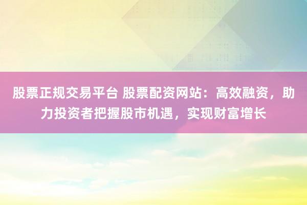 股票正规交易平台 股票配资网站：高效融资，助力投资者把握股市机遇，实现财富增长