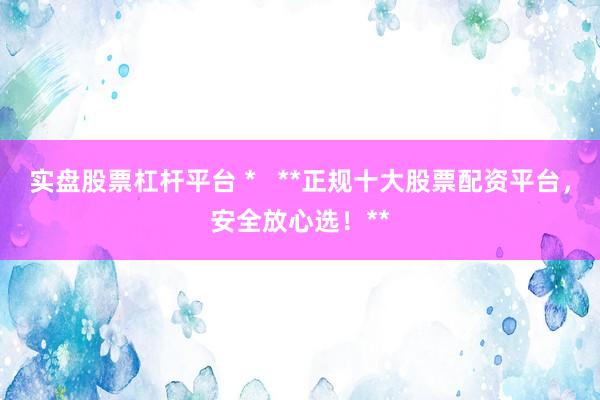 实盘股票杠杆平台 *   **正规十大股票配资平台，安全放心选！**
