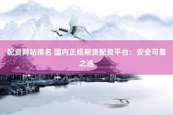 配资网站排名 国内正规期货配资平台：安全可靠之选