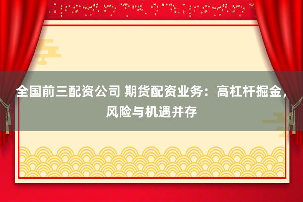 全国前三配资公司 期货配资业务：高杠杆掘金，风险与机遇并存