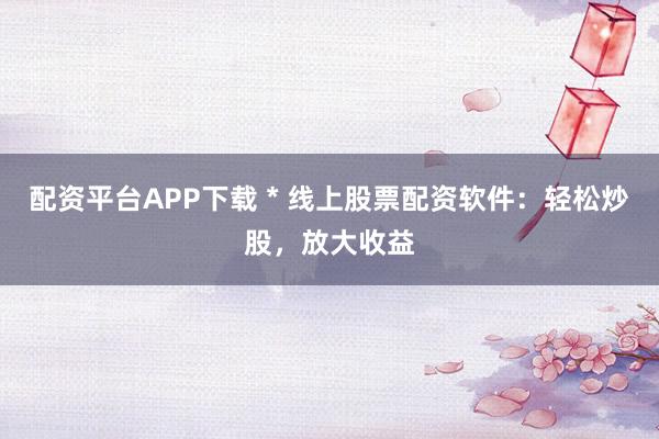 配资平台APP下载 * 线上股票配资软件：轻松炒股，放大收益