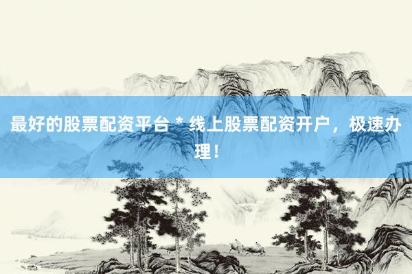 最好的股票配资平台 * 线上股票配资开户，极速办理！