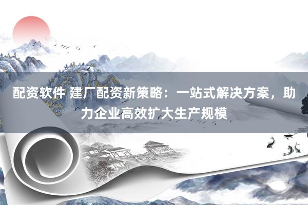 配资软件 建厂配资新策略：一站式解决方案，助力企业高效扩大生产规模