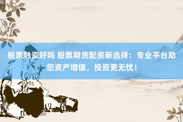 股票融资好吗 股票期货配资新选择：专业平台助您资产增值，投资更无忧！