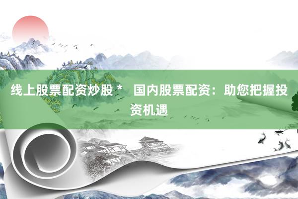 线上股票配资炒股 *   国内股票配资：助您把握投资机遇