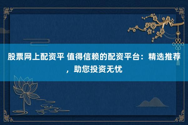 股票网上配资平 值得信赖的配资平台：精选推荐，助您投资无忧
