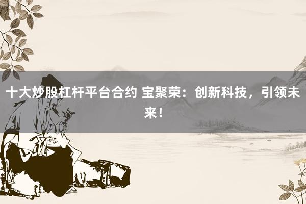 十大炒股杠杆平台合约 宝聚荣：创新科技，引领未来！