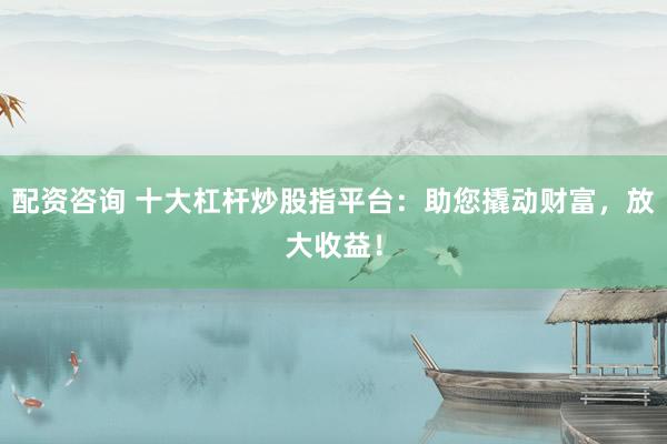 配资咨询 十大杠杆炒股指平台：助您撬动财富，放大收益！