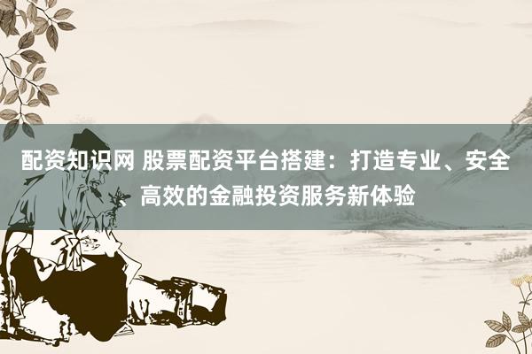 配资知识网 股票配资平台搭建：打造专业、安全、高效的金融投资服务新体验