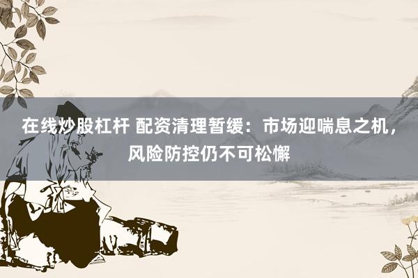 在线炒股杠杆 配资清理暂缓：市场迎喘息之机，风险防控仍不可松懈