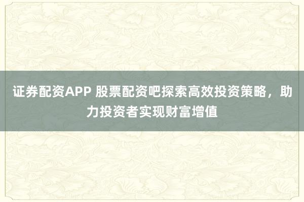 证券配资APP 股票配资吧探索高效投资策略，助力投资者实现财富增值