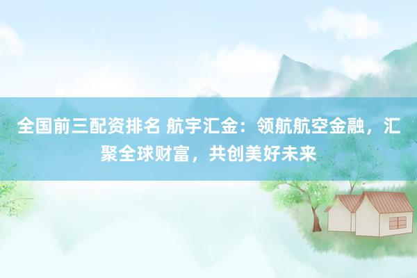 全国前三配资排名 航宇汇金：领航航空金融，汇聚全球财富，共创美好未来