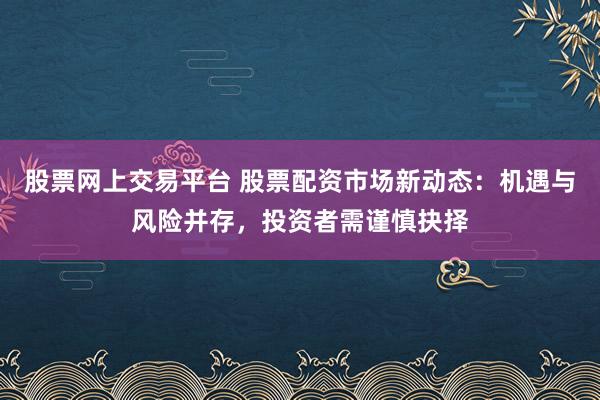 股票网上交易平台 股票配资市场新动态：机遇与风险并存，投资者需谨慎抉择