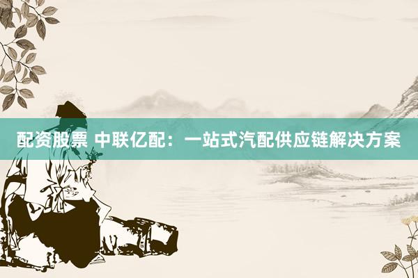 配资股票 中联亿配：一站式汽配供应链解决方案