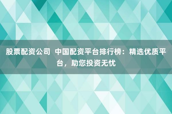股票配资公司  中国配资平台排行榜：精选优质平台，助您投资无忧