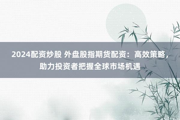 2024配资炒股 外盘股指期货配资：高效策略，助力投资者把握全球市场机遇