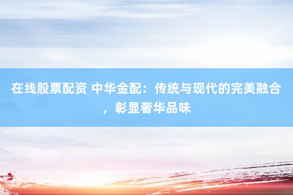 在线股票配资 中华金配：传统与现代的完美融合，彰显奢华品味