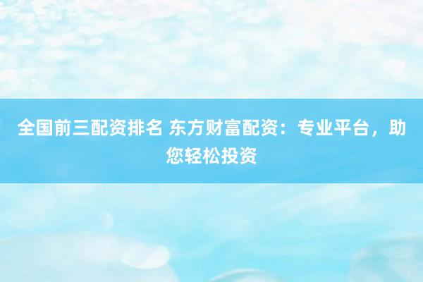 全国前三配资排名 东方财富配资：专业平台，助您轻松投资