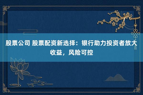 股票公司 股票配资新选择：银行助力投资者放大收益，风险可控