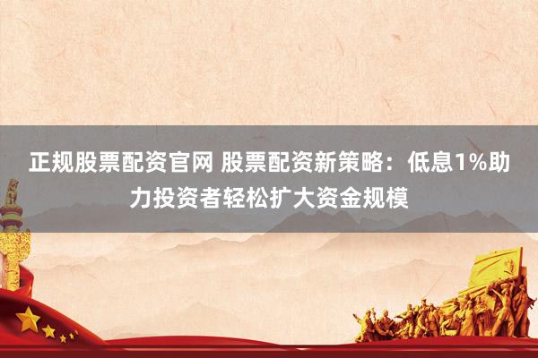 正规股票配资官网 股票配资新策略：低息1%助力投资者轻松扩大资金规模