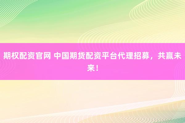 期权配资官网 中国期货配资平台代理招募，共赢未来！