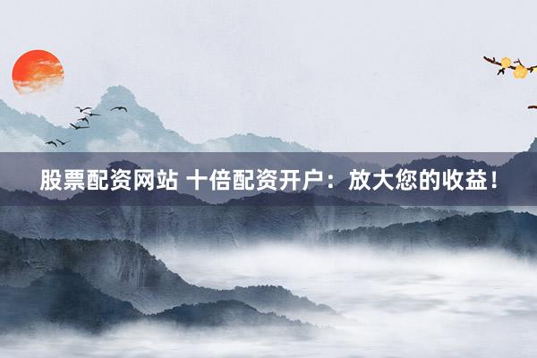 股票配资网站 十倍配资开户：放大您的收益！
