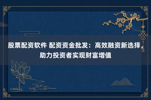 股票配资软件 配资资金批发：高效融资新选择，助力投资者实现财富增值
