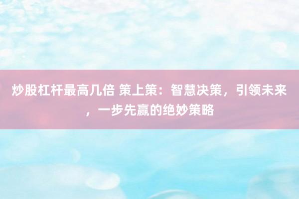 炒股杠杆最高几倍 策上策：智慧决策，引领未来，一步先赢的绝妙策略