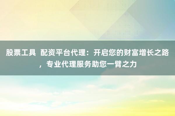 股票工具  配资平台代理：开启您的财富增长之路，专业代理服务助您一臂之力