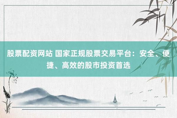 股票配资网站 国家正规股票交易平台：安全、便捷、高效的股市投资首选