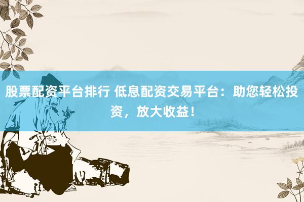 股票配资平台排行 低息配资交易平台：助您轻松投资，放大收益！