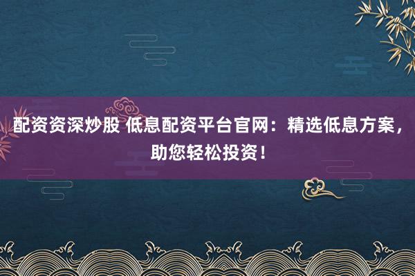 配资资深炒股 低息配资平台官网：精选低息方案，助您轻松投资！