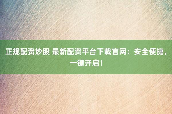 正规配资炒股 最新配资平台下载官网：安全便捷，一键开启！