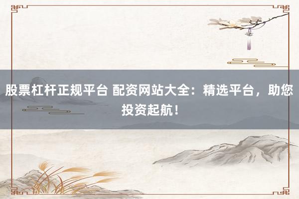 股票杠杆正规平台 配资网站大全：精选平台，助您投资起航！