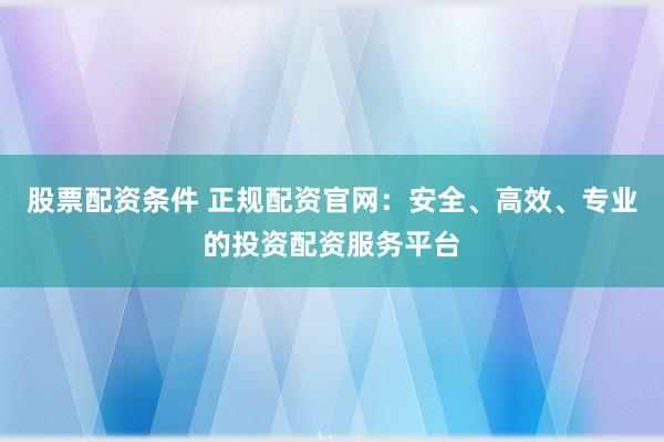 股票配资条件 正规配资官网：安全、高效、专业的投资配资服务平台