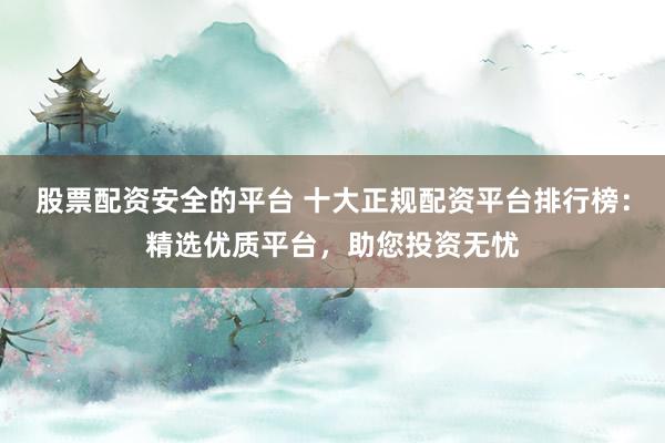 股票配资安全的平台 十大正规配资平台排行榜：精选优质平台，助您投资无忧