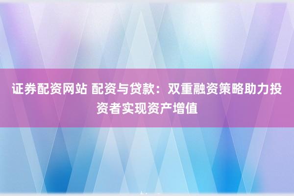 证券配资网站 配资与贷款：双重融资策略助力投资者实现资产增值