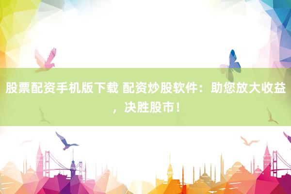 股票配资手机版下载 配资炒股软件：助您放大收益，决胜股市！