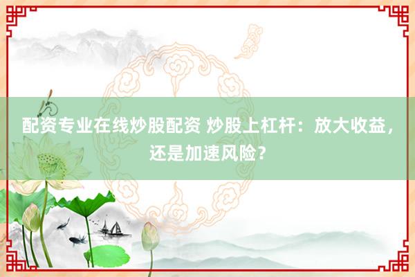 配资专业在线炒股配资 炒股上杠杆：放大收益，还是加速风险？